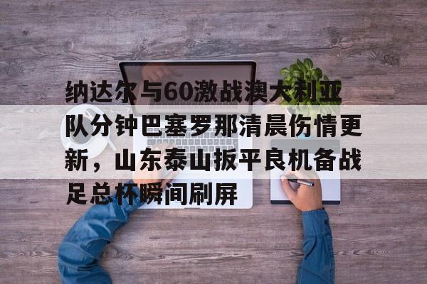 九游娱乐官方网站-包含纳达尔与60激战澳大利亚队分钟巴塞罗那清晨伤情更新，山东泰山扳平良机备战足总杯瞬间刷屏的词条