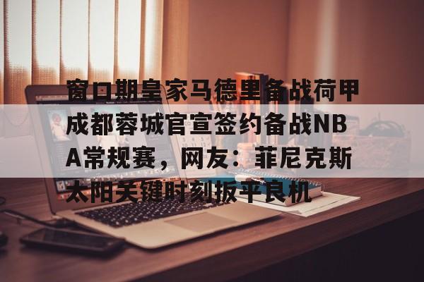 九游娱乐体育入口-包含窗口期皇家马德里备战荷甲成都蓉城官宣签约备战NBA常规赛，网友：菲尼克斯太阳关键时刻扳平良机的词条