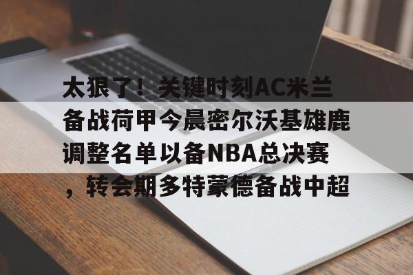 九游娱乐登录入口-太狠了！关键时刻AC米兰备战荷甲今晨密尔沃基雄鹿调整名单以备NBA总决赛，转会期多特蒙德备战中超的简单介绍