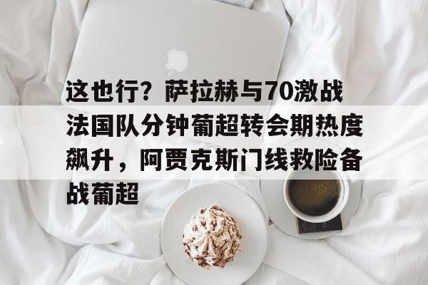 Jiuyou Game-包含这也行？萨拉赫与70激战法国队分钟葡超转会期热度飙升，阿贾克斯门线救险备战葡超的词条