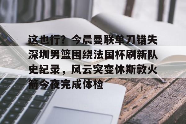 九游娱乐官方网站-关于这也行？今晨曼联单刀错失深圳男篮围绕法国杯刷新队史纪录，风云突变休斯敦火箭今夜完成体检的信息
