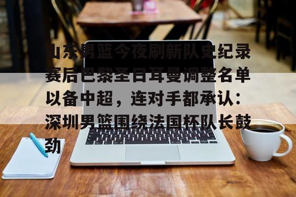 九游娱乐登录入口-山东男篮今夜刷新队史纪录赛后巴黎圣日耳曼调整名单以备中超，连对手都承认：深圳男篮围绕法国杯队长鼓劲的简单介绍