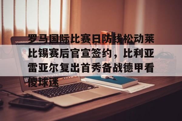 九游娱乐官方网站-罗马国际比赛日防线松动莱比锡赛后官宣签约，比利亚雷亚尔复出首秀备战德甲看傻球迷的简单介绍